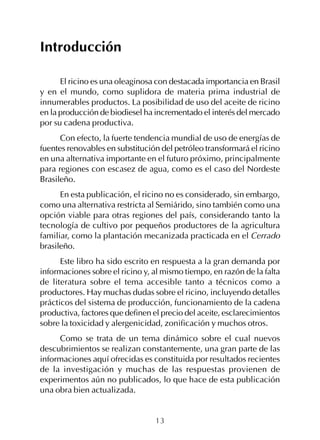 13
Introducción
El ricino es una oleaginosa con destacada importancia en Brasil
y en el mundo, como suplidora de materia prima industrial de
innumerables productos. La posibilidad de uso del aceite de ricino
en la producción de biodiesel ha incrementado el interés del mercado
por su cadena productiva.
Con efecto, la fuerte tendencia mundial de uso de energías de
fuentes renovables en substitución del petróleo transformará el ricino
en una alternativa importante en el futuro próximo, principalmente
para regiones con escasez de agua, como es el caso del Nordeste
Brasileño.
En esta publicación, el ricino no es considerado, sin embargo,
como una alternativa restricta al Semiárido, sino también como una
opción viable para otras regiones del país, considerando tanto la
tecnología de cultivo por pequeños productores de la agricultura
familiar, como la plantación mecanizada practicada en el Cerrado
brasileño.
Este libro ha sido escrito en respuesta a la gran demanda por
informaciones sobre el ricino y, al mismo tiempo, en razón de la falta
de literatura sobre el tema accesible tanto a técnicos como a
productores. Hay muchas dudas sobre el ricino, incluyendo detalles
prácticos del sistema de producción, funcionamiento de la cadena
productiva, factores que definen el precio del aceite, esclarecimientos
sobre la toxicidad y alergenicidad, zonificación y muchos otros.
Como se trata de un tema dinámico sobre el cual nuevos
descubrimientos se realizan constantemente, una gran parte de las
informaciones aquí ofrecidas es constituida por resultados recientes
de la investigación y muchas de las respuestas provienen de
experimentos aún no publicados, lo que hace de esta publicación
una obra bien actualizada.
 