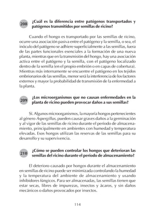 114
¿Cuál es la diferencia entre patógenos transportados y
patógenos transmitidos por semillas de ricino?
Cuando el hongo es transportado por las semillas de ricino,
ocurre una asociación pasiva entre el patógeno y la semilla, o sea, el
inóculo del patógeno se adhiere superficialmente a las semillas, fuera
de las partes funcionales esenciales a la formación de una nueva
planta, mientras que en la transmisión del hongo, hay una asociación
activa entre el patógeno y la semilla, con el patógeno localizado
dentro de la semilla (en el propio embrión o en capas de cobertura).
Mientras más internamente se encuentre el patógeno en los tejidos
embrionarios de las semillas, menor será la interferencia de los factores
externos y mayor la probabilidad de transmisión de la enfermedad a
la planta.
¿Los microorganismos que no causan enfermedades en la
planta de ricino pueden provocar daños a sus semillas?
Sí. Algunos microorganismos, la mayoría hongos pertenecientes
al género Aspergillus, pueden causar graves daños a la germinación
y al vigor de las semillas de ricino durante el período de almacena-
miento, principalmente en ambientes con humedad y temperatura
elevadas. Esos hongos utilizan las reservas de las semillas para su
desarrollo y su supervivencia.
¿Cómo se pueden controlar los hongos que deterioran las
semillas del ricino durante el período de almacenamiento?
El deterioro causado por hongos durante el almacenamiento
en semillas de ricino puede ser minimizada controlando la humedad
y la temperatura del ambiente de almacenamiento y usando
inhibidores fúngicos. Para ser almacenadas, las semillas tienen que
estar secas, libres de impurezas, insectos y ácaros, y sin daños
mecánicos o daños provocados por insectos.
208
209
210
 