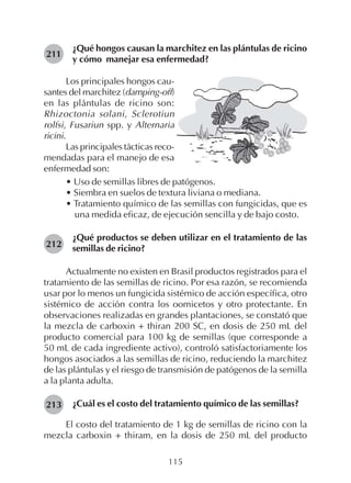 115
¿Qué hongos causan la marchitez en las plántulas de ricino
y cómo manejar esa enfermedad?
211
212
213
Los principales hongos cau-
santes del marchitez (damping-off)
en las plántulas de ricino son:
Rhizoctonia solani, Sclerotiun
rolfsi, Fusariun spp. y Alternaria
ricini.
Las principales tácticas reco-
mendadas para el manejo de esa
enfermedad son:
• Uso de semillas libres de patógenos.
• Siembra en suelos de textura liviana o mediana.
• Tratamiento químico de las semillas con fungicidas, que es
una medida eficaz, de ejecución sencilla y de bajo costo.
¿Qué productos se deben utilizar en el tratamiento de las
semillas de ricino?
Actualmente no existen en Brasil productos registrados para el
tratamiento de las semillas de ricino. Por esa razón, se recomienda
usar por lo menos un fungicida sistémico de acción específica, otro
sistémico de acción contra los oomicetos y otro protectante. En
observaciones realizadas en grandes plantaciones, se constató que
la mezcla de carboxin + thiran 200 SC, en dosis de 250 mL del
producto comercial para 100 kg de semillas (que corresponde a
50 mL de cada ingrediente activo), controló satisfactoriamente los
hongos asociados a las semillas de ricino, reduciendo la marchitez
de las plántulas y el riesgo de transmisión de patógenos de la semilla
a la planta adulta.
¿Cuál es el costo del tratamiento químico de las semillas?
El costo del tratamiento de 1 kg de semillas de ricino con la
mezcla carboxin + thiram, en la dosis de 250 mL del producto
 