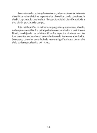 14
Los autores de cada capítulo ofrecen, además de conocimientos
científicos sobre el ricino, experiencias obtenidas con la convivencia
de dicha planta, lo que le da al libro profundidad científica aliada a
una visión práctica de campo.
Esta publicación, en la forma de preguntas y respuestas, aborda,
en lenguaje sencillo, los principales temas vinculados a la ricino en
Brasil, sin dejar de hacer hincapié en los aspectos técnicos y en los
fundamentos necesarios al entendimiento de los temas abordados.
Se espera, con ello, contribuir de manera significativa al desarrollo
de la cadena productiva del ricino.
 