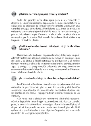 124
¿El ricino necesita agua para crecer y producir?
Todas las plantas necesitan agua para su crecimiento y
desarrollo. La particularidad de la planta de ricino es que ella tiene la
capacidad de producir, de forma económicamente viable, con una
cantidad de agua considerada insuficiente para otros cultivos. Sin
embargo, con mayor disponibilidad de agua, de lluvia o de riego, a
productividad será mayor. Para una productividad satisfactoria, son
necesarios por lo menos 500 mm de lluvia bien distribuidos a lo
largo del ciclo de la planta.
¿Cuáles son los objetivos del estudio del riego en el cultivo
del ricino?
El objetivo del estudio del riego en el cultivo del ricino es sugerir
alternativas técnicas a la planificación de su cultivo en diferentes tipos
de suelo y de clima, a fin de optimizar su producción y, al mismo
tiempo, minimizar el uso de los recursos naturales, principalmente
agua y energía. La programación adecuada del riego consiste en
suministrar las necesidades de agua integralmente en las diferentes
fases del desarrollo de la planta.
¿Se recomienda el riego en el cultivo de la planta de ricino?
En el Semiárido Brasilero, normalmente no existen condiciones
naturales de precipitación pluvial con frecuencia y distribución
suficientes para atender plenamente a las necesidades hídricas de
las plantas. En ese caso, el riego permite un rendimiento mejor de los
cultivos.
Aún no se sabe si el riego del ricino tiene viabilidad socioeco-
nómica. Es posible, sin embargo, recomendar esa técnica con cautela,
pues, al contrario de cultivos que exigen alto nivel tecnológico, el
riego del ricino puede ser efectuado con tecnologías de fácil
aplicación, viables también para el pequeño productor, principal-
mente los de las regiones semiáridas.
233
234
235
 