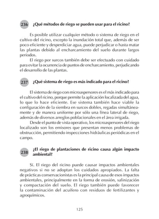 125
¿Qué métodos de riego se pueden usar para el ricino?
Es posible utilizar cualquier método o sistema de riego en el
cultivo del ricino, excepto la inundación total que, además de ser
poco eficiente y desperdiciar agua, puede perjudicar o hasta matar
las plantas debido al encharcamiento del suelo durante largos
periodos.
El riego por surcos también debe ser efectuado con cuidado
para evitar la ocurrencia de puntos de encharcamiento, perjudicando
el desarrollo de las plantas.
¿Qué sistema de riego es más indicado para el ricino?
El sistema de riego con microaspersores es el más indicado para
el cultivo del ricino, porque permite la aplicación localizada del agua,
lo que lo hace eficiente. Ese sistema también hace viable la
configuración de la siembra en surcos dobles, regadas simultánea-
mente y de manera uniforme por sólo una línea lateral de riego,
además de diversos arreglos poblacionales en el área irrigada.
Desde el punto de vista operativo, los microaspersores del riego
localizado son los emisores que presentan menos problemas de
obstrucción, permitiendo inspecciones hidráulicas periódicas en el
campo.
¿El riego de plantaciones de ricino causa algún impacto
ambiental?
Sí. El riego del ricino puede causar impactos ambientales
negativos si no se adoptan los cuidados apropiados. La falta
de prácticas conservacionistas es la principal causa de esos impactos
ambientales, principalmente en la forma de erosión, salinización
y compactación del suelo. El riego también puede favorecer
la contaminación del acuífero con residuos de fertilizantes y
agroquímicos.
236
237
238
 