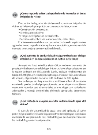 126
¿Cómo se puede evitar la degradación de los suelos en áreas
irrigadas de ricino?
Para evitar la degradación de los suelos de áreas irrigadas de
ricino, se deben adoptar prácticas conservacionistas, como:
• Construcción de terrazas.
• Siembra en contorno.
• Franjas de vegetación permanente.
• Siembras de cobertura y abono verde, entre otras.
El sistema mínima labranza, que reduce el uso de implementos
agrícolas, como la grada aradora y los arados rotativos, es una medida
correcta de manejo y conservación del suelo.
¿Qué aumento de productividad está garantizado por el riego
del ricino en comparación con el cultivo de secano?
Aunque no haya estudios sistemáticos sobre el aumento de
productividad resultante del riego, informaciones de productores en
la región de Irecê, en el Estado de Bahia, indican rendimientos de
hasta 4.000 kg/ha, en condiciones de riego, mientras que, en cultivos
de secano, el promedio nacional está en torno de 800 kg/ha.
Sin embargo, no hay estudios científicos sobre el aumento
exacto de productividad proporcionado por el riego y también es
necesario recordar que sólo se debe usar el riego con variedades
adecuadas y manejo de fertilidad del suelo apropiado, entre otros
factores.
¿Qué método se usa para calcular la demanda de agua del
ricino?
El cálculo de la cantidad de agua que será aplicada al suelo
por el riego puede efectuarse siguiendo tres metodologías distintas o
mediante la integración de esas metodologías. Las bases técnicas de
las metodologías son las siguientes:
239
240
241
 