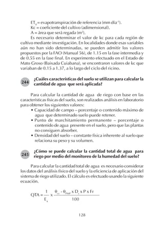 128
ET0
= evapotranspiración de referencia (mm día-1
).
Kc = coeficiente del cultivo (adimensional).
A = área que será regada (m2
).
Es necesario determinar el valor de kc para cada región de
cultivo mediante investigación. En localidades donde esas variables
aún no han sido determinadas, se pueden admitir los valores
propuestos por la FAO (Manual 56), de 1.15 en la fase intermedia y
de 0.55 en la fase final. En experimento efectuado en el Estado de
Mato Groso (Baixada Cuiabana), se encontraron valores de kc que
variaban de 0.15 a 1.37, a lo largo del ciclo del ricino.
¿Cuáles características del suelo se utilizan para calcular la
cantidad de agua que será aplicada?
Para calcular la cantidad de agua de riego con base en las
características físicas del suelo, son realizados análisis en laboratorio
para obtener los siguientes valores:
• Capacidad de campo – porcentaje o contenido máximo de
agua que determinado suelo puede retener.
• Punto de marchitamiento permanente – porcentaje o
contenido de agua presente en el suelo, pero que las plantas
no consiguen absorber.
• Densidad del suelo – constante física inherente al suelo que
relaciona su peso y su volumen.
¿Cómo se puede calcular la cantidad total de agua para
riego por medio del monitoreo de la humedad del suelo?
Para calcular la cantidad total de agua es necesario considerar
los datos del análisis físico del suelo y la eficiencia de aplicación del
sistema de riego utilizado. El cálculo es efectuado usando la siguiente
ecuación.
1 θcc
- θPMP
x Ds
x P x Fr
QTA = x
Ea
100
244
245
 