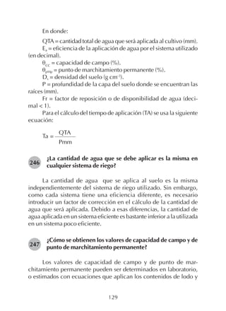 129
En donde:
QTA= cantidad total de agua que será aplicada al cultivo (mm).
Ea = eficiencia de la aplicación de agua por el sistema utilizado
(en decimal).
θCC
= capacidad de campo (%).
θpMp = punto de marchitamiento permanente (%).
Ds = densidad del suelo (g cm-3
).
P = profundidad de la capa del suelo donde se encuentran las
raíces (mm).
Fr = factor de reposición o de disponibilidad de agua (deci-
mal < 1).
Para el cálculo del tiempo de aplicación (TA) se usa la siguiente
ecuación:
QTA
Ta =
Pmm
¿La cantidad de agua que se debe aplicar es la misma en
cualquier sistema de riego?
La cantidad de agua que se aplica al suelo es la misma
independientemente del sistema de riego utilizado. Sin embargo,
como cada sistema tiene una eficiencia diferente, es necesario
introducir un factor de corrección en el cálculo de la cantidad de
agua que será aplicada. Debido a esas diferencias, la cantidad de
agua aplicada en un sistema eficiente es bastante inferior a la utilizada
en un sistema poco eficiente.
¿Cómo se obtienen los valores de capacidad de campo y de
punto de marchitamiento permanente?
Los valores de capacidad de campo y de punto de mar-
chitamiento permanente pueden ser determinados en laboratorio,
o estimados con ecuaciones que aplican los contenidos de lodo y
246
247
 