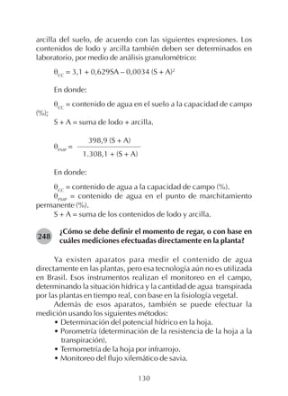 130
arcilla del suelo, de acuerdo con las siguientes expresiones. Los
contenidos de lodo y arcilla también deben ser determinados en
laboratorio, por medio de análisis granulométrico:
θCC
= 3,1 + 0,629SA – 0,0034 (S + A)2
En donde:
θCC
= contenido de agua en el suelo a la capacidad de campo
(%);
S + A = suma de lodo + arcilla.
398,9 (S + A)
θPMP
=
1.308,1 + (S + A)
En donde:
θCC
= contenido de agua a la capacidad de campo (%).
θPMP
= contenido de agua en el punto de marchitamiento
permanente (%).
S + A = suma de los contenidos de lodo y arcilla.
¿Cómo se debe definir el momento de regar, o con base en
cuáles mediciones efectuadas directamente en la planta?
Ya existen aparatos para medir el contenido de agua
directamente en las plantas, pero esa tecnología aún no es utilizada
en Brasil. Esos instrumentos realizan el monitoreo en el campo,
determinando la situación hídrica y la cantidad de agua transpirada
por las plantas en tiempo real, con base en la fisiología vegetal.
Además de esos aparatos, también se puede efectuar la
medición usando los siguientes métodos:
• Determinación del potencial hídrico en la hoja.
• Porometría (determinación de la resistencia de la hoja a la
transpiración).
• Termometría de la hoja por infrarrojo.
• Monitoreo del flujo xilemático de savia.
248
 