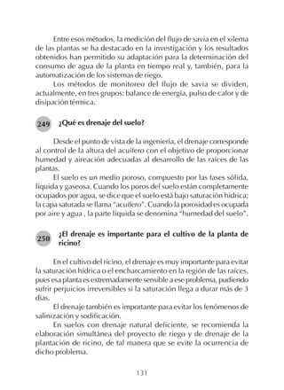 131
Entre esos métodos, la medición del flujo de savia en el xilema
de las plantas se ha destacado en la investigación y los resultados
obtenidos han permitido su adaptación para la determinación del
consumo de agua de la planta en tiempo real y, también, para la
automatización de los sistemas de riego.
Los métodos de monitoreo del flujo de savia se dividen,
actualmente, en tres grupos: balance de energía, pulso de calor y de
disipación térmica.
¿Qué es drenaje del suelo?
Desde el punto de vista de la ingeniería, el drenaje corresponde
al control de la altura del acuífero con el objetivo de proporcionar
humedad y aireación adecuadas al desarrollo de las raíces de las
plantas.
El suelo es un medio poroso, compuesto por las fases sólida,
líquida y gaseosa. Cuando los poros del suelo están completamente
ocupados por agua, se dice que el suelo está bajo saturación hídrica;
la capa saturada se llama “acuífero”. Cuando la porosidad es ocupada
por aire y agua , la parte líquida se denomina “humedad del suelo”.
¿El drenaje es importante para el cultivo de la planta de
ricino?
En el cultivo del ricino, el drenaje es muy importante para evitar
la saturación hídrica o el encharcamiento en la región de las raíces,
pues esa planta es extremadamente sensible a ese problema, pudiendo
sufrir perjuicios irreversibles si la saturación llega a durar más de 3
días.
El drenaje también es importante para evitar los fenómenos de
salinización y sodificación.
En suelos con drenaje natural deficiente, se recomienda la
elaboración simultánea del proyecto de riego y de drenaje de la
plantación de ricino, de tal manera que se evite la ocurrencia de
dicho problema.
249
250
 