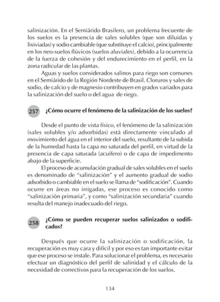 134
salinización. En el Semiárido Brasilero, un problema frecuente de
los suelos es la presencia de sales solubles (que son diluidas y
lixiviadas) y sodio cambiable (que substituye el calcio), principalmente
en los neo-suelos flúvicos (suelos aluviales), debido a la ocurrencia
de la fuerza de cohesión y del endurecimiento en el perfil, en la
zona radicular de las plantas.
Aguas y suelos considerados salinos para riego son comunes
en el Semiárido de la Región Nordeste de Brasil. Cloruros y sales de
sodio, de calcio y de magnesio contribuyen en grados variados para
la salinización del suelo o del agua de riego.
¿Cómo ocurre el fenómeno de la salinización de los suelos?
Desde el punto de vista físico, el fenómeno de la salinización
(sales solubles y/o adsorbidas) está directamente vinculado al
movimiento del agua en el interior del suelo, resultante de la subida
de la humedad hasta la capa no saturada del perfil, en virtud de la
presencia de capa saturada (acuífero) o de capa de impedimento
abajo de la superficie.
El proceso de acumulación gradual de sales solubles en el suelo
es denominado de “salinización” y el aumento gradual de sodio
adsorbido o cambiable en el suelo se llama de “sodificación”. Cuando
ocurre en áreas no irrigadas, ese proceso es conocido como
“salinización primaria”, y como “salinización secundaria” cuando
resulta del manejo inadecuado del riego.
¿Cómo se pueden recuperar suelos salinizados o sodifi-
cados?
Después que ocurre la salinización o sodificación, la
recuperación es muy cara y difícil y por eso es tan importante evitar
que ese proceso se instale. Para solucionar el problema, es necesario
efectuar un diagnóstico del perfil de salinidad y el cálculo de la
necesidad de correctivos para la recuperación de los suelos.
257
258
 