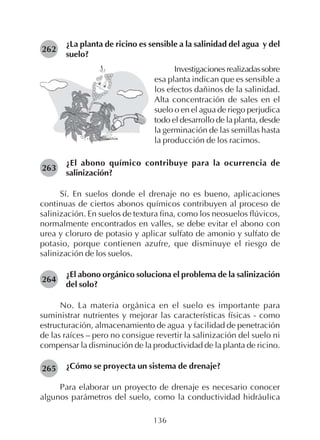 136
¿La planta de ricino es sensible a la salinidad del agua y del
suelo?
262
263
Investigacionesrealizadassobre
esa planta indican que es sensible a
los efectos dañinos de la salinidad.
Alta concentración de sales en el
suelo o en el agua de riego perjudica
todo el desarrollo de la planta, desde
la germinación de las semillas hasta
la producción de los racimos.
¿El abono químico contribuye para la ocurrencia de
salinización?
Sí. En suelos donde el drenaje no es bueno, aplicaciones
continuas de ciertos abonos químicos contribuyen al proceso de
salinización. En suelos de textura fina, como los neosuelos flúvicos,
normalmente encontrados en valles, se debe evitar el abono con
urea y cloruro de potasio y aplicar sulfato de amonio y sulfato de
potasio, porque contienen azufre, que disminuye el riesgo de
salinización de los suelos.
¿El abono orgánico soluciona el problema de la salinización
del solo?
No. La materia orgánica en el suelo es importante para
suministrar nutrientes y mejorar las características físicas - como
estructuración, almacenamiento de agua y facilidad de penetración
de las raíces – pero no consigue revertir la salinización del suelo ni
compensar la disminución de la productividad de la planta de ricino.
¿Cómo se proyecta un sistema de drenaje?
Para elaborar un proyecto de drenaje es necesario conocer
algunos parámetros del suelo, como la conductividad hidráulica
264
265
 