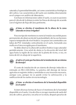 137
saturada y la porosidad drenable, así como características fisiológicas
del cultivo. Las características del suelo son medidas directamente
en el campo o en análisis de laboratorio.
Con base en informaciones sobre el suelo, se usan ecuaciones
para el cálculo de la distancia entre las líneas de drenaje de acuerdo
con el régimen de flujo del área pertinente.
¿Cómo se efectúa el monitoreo de la altura de la zona
saturada en áreas irrigadas?
Para ese tipo de monitoreo es esencial instalar una red de pozos
permanentes de observación de la profundidad y de las oscilaciones
espacio-temporales de nivel freático. Los pozos son construidos con
tubos de PVC instalados verticalmente en el suelo, formando una
malla en el área escogida para el monitoreo.
Se debe observar la altura del acuífero freático (capa saturada)
periódicamente. Una señal de alerta es la elevación del nivel del
agua hasta la región de las raíces de la planta de ricino, o sea, en
torno de 60 cm abajo de la superficie.
¿Cuál es el costo por hectárea de la instalación de un sistema
de drenaje?
El costo de instalación de un sistema de drenaje inducido es
estimado en R$ 2,500.00/ha. La práctica del drenaje de tierras
agrícolas en regiones áridas y semiáridas es una inversión necesaria,
aunque cara, porque no se puede evitar la salinización y la
sodificación de los suelos sin esa tecnología.
¿Cómo se efectúa el monitoreo de la humedad disponible
en el suelo?
Existen diversas formas de hacer el monitoreo de la humedad
disponible en el suelo. Una de ellas es recoger muestras de suelo del
área de cultivo, pesarlas y secarlas en la estufa, después pesarlas de
266
268
267
 