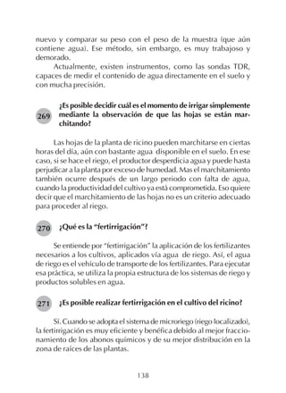 138
nuevo y comparar su peso con el peso de la muestra (que aún
contiene agua). Ese método, sin embargo, es muy trabajoso y
demorado.
Actualmente, existen instrumentos, como las sondas TDR,
capaces de medir el contenido de agua directamente en el suelo y
con mucha precisión.
¿Es posible decidir cuál es el momento de irrigar simplemente
mediante la observación de que las hojas se están mar-
chitando?
Las hojas de la planta de ricino pueden marchitarse en ciertas
horas del día, aún con bastante agua disponible en el suelo. En ese
caso, si se hace el riego, el productor desperdicia agua y puede hasta
perjudicar a la planta por exceso de humedad. Mas el marchitamiento
también ocurre después de un largo periodo con falta de agua,
cuando la productividad del cultivo ya está comprometida. Eso quiere
decir que el marchitamiento de las hojas no es un criterio adecuado
para proceder al riego.
¿Qué es la “fertirrigación”?
Se entiende por “fertirrigación” la aplicación de los fertilizantes
necesarios a los cultivos, aplicados vía agua de riego. Así, el agua
de riego es el vehículo de transporte de los fertilizantes. Para ejecutar
esa práctica, se utiliza la propia estructura de los sistemas de riego y
productos solubles en agua.
¿Es posible realizar fertirrigación en el cultivo del ricino?
Sí. Cuando se adopta el sistema de microriego (riego localizado),
la fertirrigación es muy eficiente y benéfica debido al mejor fraccio-
namiento de los abonos químicos y de su mejor distribución en la
zona de raíces de las plantas.
269
270
271
 