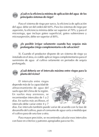 139
¿Cuál es la eficiencia mínima de aplicación del agua de los
principales sistemas de riego?
Para el sistema de riego por surco, la eficiencia de aplicación
del agua debe ser del orden del 60%. Para los sistemas de riego por
aspersión, la eficiencia mínima debe ser superior al 70%; y para el
microriego, que incluye goteo superficial, goteo subterráneo y
microaspersión, debe ser superior al 80%.
¿Es posible irrigar solamente cuando hay sequías más
prolongadas (riego complementario o de salvación)?
Sí. Cuando el productor dispone de un sistema de riego ya
instalado en el área, es viable aplicar riegos complementarios para el
suministro de agua al cultivo solamente en periodos de sequía
prolongada.
¿Cuál debería ser el intervalo máximo entre riegos para la
planta del ricino?
272
273
274
El intervalo entre riegos
depende más de la capacidad de
almacenamiento de agua del
suelo que del clima de la región.
En suelos muy arenosos, se
recomiendan intervalos de 1 a 2
días. En suelos más arcillosos, el
intervalo debe variar entre 4 y 7
días. Ese intervalo también puede variar de acuerdo con la fase de
desarrollo del cultivo, pues el consumo de agua varía a medida que
el cultivo pasa de una fase a otra.
Para mayor precisión, se recomienda calcular esos intervalos
con base en criterios y patrones apropiados para ese fin.
 