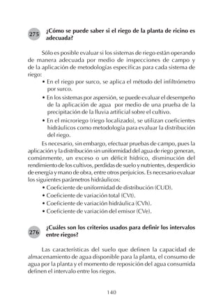 140
¿Cómo se puede saber si el riego de la planta de ricino es
adecuada?
Sólo es posible evaluar si los sistemas de riego están operando
de manera adecuada por medio de inspecciones de campo y
de la aplicación de metodologías específicas para cada sistema de
riego:
• En el riego por surco, se aplica el método del infiltrómetro
por surco.
• En los sistemas por aspersión, se puede evaluar el desempeño
de la aplicación de agua por medio de una prueba de la
precipitación de la lluvia artificial sobre el cultivo.
• En el microriego (riego localizado), se utilizan coeficientes
hidráulicos como metodología para evaluar la distribución
del riego.
Es necesario, sin embargo, efectuar pruebas de campo, pues la
aplicación y la distribución sin uniformidad del agua de riego generan,
comúnmente, un exceso o un déficit hídrico, disminución del
rendimiento de los cultivos, perdidas de suelo y nutrientes, desperdicio
de energía y mano de obra, entre otros perjuicios. Es necesario evaluar
los siguientes parámetros hidráulicos:
• Coeficiente de uniformidad de distribución (CUD).
• Coeficiente de variación total (CVt).
• Coeficiente de variación hidráulica (CVh).
• Coeficiente de variación del emisor (CVe).
¿Cuáles son los criterios usados para definir los intervalos
entre riegos?
Las características del suelo que definen la capacidad de
almacenamiento de agua disponible para la planta, el consumo de
agua por la planta y el momento de reposición del agua consumida
definen el intervalo entre los riegos.
275
276
 