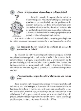 16
1
2
3
¿Cómo escoger un área adecuada para cultivar ricino?
La selección del área para plantar ricino es
uno de los pasos más importantes para conseguir
una buena productividad y evitar problemas de
erosión del suelo. Se debe dar preferencia a las
áreas de suelo más fértiles, de acidez próxima a la
neutralidad y, principalmente, con buen drenaje,
a fin de evitar el encharcamiento, que puede causar
grandes daños a las plantas de ricino.
Las áreas con declive acentuado deben evitarse, pues la planta
de ricino no proporciona gran protección al suelo contra la erosión.
¿Es necesario hacer rotación de cultivos en áreas de
producción de ricino?
La rotación de cultivos es una práctica necesaria para evitar el
empobrecimiento químico del suelo y reducir la ocurrencia de
enfermedades y plagas, responsables por la disminución de la
productividad y por el aumento del costo de producción. La rotación
también mejora las propiedades del suelo (estructura, fertilidad,
contenido de materia orgánica) y reduce la ocurrencia de plantas
nocivas.
¿Por cuántos años se puede cultivar el ricino en una misma
área?
Para algunos cultivos agrícolas existen leyes que prohíben el
cultivo de una misma especie durante varios años consecutivos en
la misma área. Para el ricino, no existe ninguna prohibición legal.
Por precaución, sin embargo, se aconseja limitar la repetición a un
máximo de 3 años, pues cada ciclo que pasa aumenta el riesgo de
plagas, enfermedades y agotamiento químico del suelo. Ese riesgo
es aún mayor en áreas extensas, de más de 100 ha.
 