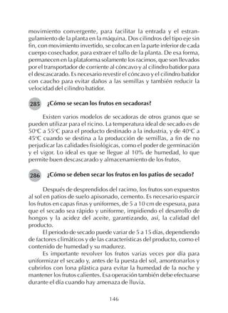 146
movimiento convergente, para facilitar la entrada y el estran-
gulamiento de la planta en la máquina. Dos cilindros del tipo eje sin
fin, con movimiento invertido, se colocan en la parte inferior de cada
cuerpo cosechador, para extraer el tallo de la planta. De esa forma,
permanecen en la plataforma solamente los racimos, que son llevados
por el transportador de corriente al cóncavo y al cilindro batidor para
el descascarado. Es necesario revestir el cóncavo y el cilindro batidor
con caucho para evitar daños a las semillas y también reducir la
velocidad del cilindro batidor.
¿Cómo se secan los frutos en secadoras?
Existen varios modelos de secadoras de otros granos que se
pueden utilizar para el ricino. La temperatura ideal de secado es de
50o
C a 55o
C para el producto destinado a la industria, y de 40o
C a
45o
C cuando se destina a la producción de semillas, a fin de no
perjudicar las calidades fisiológicas, como el poder de germinación
y el vigor. Lo ideal es que se llegue al 10% de humedad, lo que
permite buen descascarado y almacenamiento de los frutos.
¿Cómo se deben secar los frutos en los patios de secado?
Después de desprendidos del racimo, los frutos son expuestos
al sol en patios de suelo apisonado, cemento. Es necesario esparcir
los frutos en capas finas y uniformes, de 5 a 10 cm de espesura, para
que el secado sea rápido y uniforme, impidiendo el desarrollo de
hongos y la acidez del aceite, garantizando, así, la calidad del
producto.
El periodo de secado puede variar de 5 a 15 días, dependiendo
de factores climáticos y de las características del producto, como el
contenido de humedad y su madurez.
Es importante revolver los frutos varias veces por día para
uniformizar el secado y, antes de la puesta del sol, amontonarlos y
cubrirlos con lona plástica para evitar la humedad de la noche y
mantener los frutos calientes. Esa operación también debe efectuarse
durante el día cuando hay amenaza de lluvia.
285
286
 
