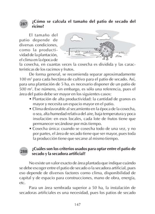 147
¿Cómo se calcula el tamaño del patio de secado del
ricino?
287
El tamaño del
patio depende de
diversas condiciones,
como la producti-
vidad de la plantación,
el clima en la época de
la cosecha, en cuantas veces la cosecha es dividida y las carac-
terísticas de los racimos y frutos.
De forma general, se recomienda separar aproximadamente
100 m2
para cada hectárea de cultivo para el patio de secado. Así,
para una plantación de 5 ha, es necesario disponer de un patio de
500 m2
. Ese número, sin embargo, es sólo una referencia, pues el
área del patio debe ser mayor en los siguientes casos:
• Plantación de alta productividad: la cantidad de granos es
mayor y necesita un espacio mayor en el patio.
• Clima desfavorable al secamiento en la época de la cosecha,
o sea, alta humedad relativa del aire, baja temperatura y poca
insolación: en esos locales, cada lote de frutos tiene que
permanecer secándose por más tiempo.
• Cosecha única: cuando se cosecha todo de una vez, y no
por partes, el área de secado tiene que ser mayor, pues toda
la producción tiene que secarse al mismo tiempo.
¿Cuáles son los criterios usados para optar entre el patio de
secado y la secadora artificial?
No existe un valor exacto de área plantada que indique cuándo
se debe escoger entre el patio de secado o la secadora artificial, pues
eso depende de diversos factores como clima, disponibilidad de
capital y de espacio para construcciones, mano de obra, energía,
etc.
Para un área sembrada superior a 50 ha, la instalación de
secadoras artificiales es una necesidad, pues los patios de secado
288
 