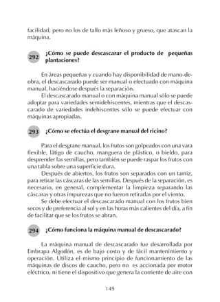 149
facilidad, pero no los de tallo más leñoso y grueso, que atascan la
máquina.
¿Cómo se puede descascarar el producto de pequeñas
plantaciones?
En áreas pequeñas y cuando hay disponibilidad de mano-de-
obra, el descascarado puede ser manual o efectuado con máquina
manual, haciéndose después la separación.
El descascarado manual o con máquina manual sólo se puede
adoptar para variedades semidehiscentes, mientras que el descas-
carado de variedades indehiscentes sólo se puede efectuar con
máquinas apropiadas.
¿Cómo se efectúa el desgrane manual del ricino?
Para el desgrane manual, los frutos son golpeados con una vara
flexible, látigo de caucho, manguera de plástico, o bieldo, para
desprender las semillas, pero también se puede raspar los frutos con
una tabla sobre una superficie dura.
Después de abiertos, los frutos son separados con un tamiz,
para retirar las cáscaras de las semillas. Después de la separación, es
necesario, en general, complementar la limpieza separando las
cáscaras y otras impurezas que no fueron retiradas por el viento.
Se debe efectuar el descascarado manual con los frutos bien
secos y de preferencia al sol y en las horas más calientes del día, a fin
de facilitar que se los frutos se abran.
¿Cómo funciona la máquina manual de descascarado?
La máquina manual de descascarado fue desarrollada por
Embrapa Algodón, es de bajo costo y de fácil mantenimiento y
operación. Utiliza el mismo principio de funcionamiento de las
máquinas de discos de caucho, pero no es accionada por motor
eléctrico, ni tiene el dispositivo que genera la corriente de aire con
292
293
294
 