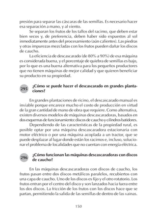 150
presión para separar las cáscaras de las semillas. Es necesario hacer
esa separación a mano, y al viento.
Se separan los frutos de los tallos del racimo, que deben estar
bien secos y, de preferencia, deben haber sido expuestos al sol
inmediatamente antes del procesamiento (aún calientes). Las piedras
y otras impurezas mezcladas con los frutos pueden dañar los discos
de caucho.
La eficiencia de descascarado (de 80% a 90%) de esa máquina
es considerada buena, y el porcentaje de quiebra de semillas es bajo,
por lo que es una buena alternativa para los pequeños productores
que no tienen máquinas de mejor calidad y que quieren beneficiar
su producto en su propiedad.
¿Cómo se puede hacer el descascarado en grandes planta-
ciones?
En grandes plantaciones de ricino, el descascarado manual es
inviable porque encarece mucho el costo de producción en virtud
de la gran cantidad de mano de obra que requiere. Como alternativa,
existen diversos modelos de máquinas descascaradoras, basados en
dosesquemasdefuncionamiento:discosdecauchoycilindrosbatidores.
Dependiendo de las características de la propiedad rural, es
posible optar por una máquina descascaradora estacionaria con
motor eléctrico o por una máquina acoplada a un tractor, que se
puede desplazar al lugar donde están los racimos e, incluso, solucio-
nar el problema de localidades que no cuentan con energía eléctrica.
¿Cómo funcionan las máquinas descascaradoras con discos
de caucho?
En las máquinas descascaradoras con discos de caucho, los
frutos pasan entre dos discos metálicos paralelos, recubiertos con
una capa de caucho. Uno de los discos es fijo y el otro rotatorio. Los
frutos entran por el centro del disco y son lanzados hacia fuera entre
los dos discos. La fricción de los frutos con los discos hace que se
partan, permitiendo la salida de las semillas de dentro de las vainas.
295
296
 
