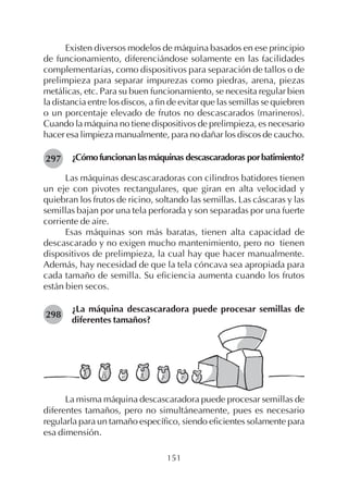 151
Existen diversos modelos de máquina basados en ese principio
de funcionamiento, diferenciándose solamente en las facilidades
complementarias, como dispositivos para separación de tallos o de
prelimpieza para separar impurezas como piedras, arena, piezas
metálicas, etc. Para su buen funcionamiento, se necesita regular bien
la distancia entre los discos, a fin de evitar que las semillas se quiebren
o un porcentaje elevado de frutos no descascarados (marineros).
Cuando la máquina no tiene dispositivos de prelimpieza, es necesario
hacer esa limpieza manualmente, para no dañar los discos de caucho.
¿Cómofuncionanlasmáquinas descascaradoras porbatimiento?
Las máquinas descascaradoras con cilindros batidores tienen
un eje con pivotes rectangulares, que giran en alta velocidad y
quiebran los frutos de ricino, soltando las semillas. Las cáscaras y las
semillas bajan por una tela perforada y son separadas por una fuerte
corriente de aire.
Esas máquinas son más baratas, tienen alta capacidad de
descascarado y no exigen mucho mantenimiento, pero no tienen
dispositivos de prelimpieza, la cual hay que hacer manualmente.
Además, hay necesidad de que la tela cóncava sea apropiada para
cada tamaño de semilla. Su eficiencia aumenta cuando los frutos
están bien secos.
¿La máquina descascaradora puede procesar semillas de
diferentes tamaños?
297
298
La misma máquina descascaradora puede procesar semillas de
diferentes tamaños, pero no simultáneamente, pues es necesario
regularla para un tamaño específico, siendo eficientes solamente para
esa dimensión.
 