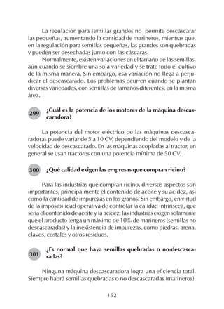 152
La regulación para semillas grandes no permite descascarar
las pequeñas, aumentando la cantidad de marineros, mientras que,
en la regulación para semillas pequeñas, las grandes son quebradas
y pueden ser desechadas junto con las cáscaras.
Normalmente, existen variaciones en el tamaño de las semillas,
aún cuando se siembre una sola variedad y se trate todo el cultivo
de la misma manera. Sin embargo, esa variación no llega a perju-
dicar el descascarado. Los problemas ocurren cuando se plantan
diversas variedades, con semillas de tamaños diferentes, en la misma
área.
¿Cuál es la potencia de los motores de la máquina descas-
caradora?
La potencia del motor eléctrico de las máquinas descasca-
radoras puede variar de 5 a 10 CV, dependiendo del modelo y de la
velocidad de descascarado. En las máquinas acopladas al tractor, en
general se usan tractores con una potencia mínima de 50 CV.
¿Qué calidad exigen las empresas que compran ricino?
Para las industrias que compran ricino, diversos aspectos son
importantes, principalmente el contenido de aceite y su acidez, así
como la cantidad de impurezas en los granos. Sin embargo, en virtud
de la imposibilidad operativa de controlar la calidad intrínseca, que
sería el contenido de aceite y la acidez, las industrias exigen solamente
que el producto tenga un máximo de 10% de marineros (semillas no
descascaradas) y la inexistencia de impurezas, como piedras, arena,
clavos, costales y otros residuos.
¿Es normal que haya semillas quebradas o no-descasca-
radas?
Ninguna máquina descascaradora logra una eficiencia total.
Siempre habrá semillas quebradas o no descascaradas (marineros).
299
301
300
 