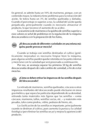 153
En general, se admite hasta un 10% de marineros, porque, con un
contenido mayor, la industria tiene problemas para la extracción del
aceite. Se tolera hasta un 3% de semillas quebradas y dañadas.
Cuando el porcentaje es superior a eso, la calidad del aceite queda
perjudicada, principalmente cuando es necesario almacenar el
producto, lo que favorece el aumento de su acidez.
La ocurrencia de marineros o la quiebra de semillas superior a
esos valores es señal de problemas en la regulación de la máquina
descascaradora o en la preparación de los frutos.
¿El descascarado de diferentes variedades en una misma má-
quina puede provocar mezcla?
Cuando se trabaja con semillas destinadas al cultivo (gené-
ticamente mejoradas) es necesario limpiar bien la máquina,
pues algunas semillas pueden quedar retenidas en las partes internas
y mezclarse con la variedad que será procesada a continuación.
Por eso, se aconseja separar los primeros 50 kg de semillas
descascaradas después de cada cambio de variedad, a fin de evitar
mezclas.
¿Cómo se deben retirar las impurezas de las semillas después
del descascarado?
La retirada de marineros, semillas quebradas, cáscaras u otras
impurezas resultantes del descascarado puede efectuarse en mesa
gravimétrica, que separa las partículas dependiendo de su densidad,
retirando tanto materiales más ligeros que las semillas – como
cáscaras, marineros, tallos, semillas vacías, etc. – y materiales más
pesados, tales como piedras, vidrio, pedazos de hierro, etc.
La clasificación de las semillas es importante, principalmente
cuando se destinan al cultivo, pues aumenta la pureza y la calidad
fisiológica (por eliminar las semillas secas) y mejora la apariencia del
producto.
302
303
 