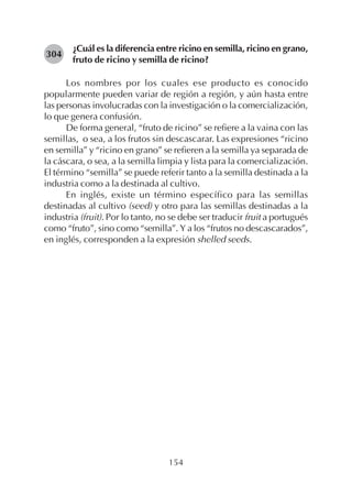 154
¿Cuál es la diferencia entre ricino en semilla, ricino en grano,
fruto de ricino y semilla de ricino?
Los nombres por los cuales ese producto es conocido
popularmente pueden variar de región a región, y aún hasta entre
las personas involucradas con la investigación o la comercialización,
lo que genera confusión.
De forma general, “fruto de ricino” se refiere a la vaina con las
semillas, o sea, a los frutos sin descascarar. Las expresiones “ricino
en semilla” y “ricino en grano” se refieren a la semilla ya separada de
la cáscara, o sea, a la semilla limpia y lista para la comercialización.
El término “semilla” se puede referir tanto a la semilla destinada a la
industria como a la destinada al cultivo.
En inglés, existe un término específico para las semillas
destinadas al cultivo (seed) y otro para las semillas destinadas a la
industria (fruit). Por lo tanto, no se debe ser traducir fruit a portugués
como “fruto”, sino como “semilla”. Y a los “frutos no descascarados”,
en inglés, corresponden a la expresión shelled seeds.
304
 