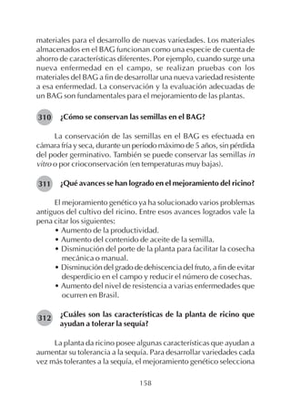 158
materiales para el desarrollo de nuevas variedades. Los materiales
almacenados en el BAG funcionan como una especie de cuenta de
ahorro de características diferentes. Por ejemplo, cuando surge una
nueva enfermedad en el campo, se realizan pruebas con los
materiales del BAG a fin de desarrollar una nueva variedad resistente
a esa enfermedad. La conservación y la evaluación adecuadas de
un BAG son fundamentales para el mejoramiento de las plantas.
¿Cómo se conservan las semillas en el BAG?
La conservación de las semillas en el BAG es efectuada en
cámara fría y seca, durante un período máximo de 5 años, sin pérdida
del poder germinativo. También se puede conservar las semillas in
vitro o por crioconservación (en temperaturas muy bajas).
¿Qué avances se han logrado en el mejoramiento del ricino?
El mejoramiento genético ya ha solucionado varios problemas
antiguos del cultivo del ricino. Entre esos avances logrados vale la
pena citar los siguientes:
• Aumento de la productividad.
• Aumento del contenido de aceite de la semilla.
• Disminución del porte de la planta para facilitar la cosecha
mecánica o manual.
• Disminución del grado de dehiscencia del fruto, a fin de evitar
desperdicio en el campo y reducir el número de cosechas.
• Aumento del nivel de resistencia a varias enfermedades que
ocurren en Brasil.
¿Cuáles son las características de la planta de ricino que
ayudan a tolerar la sequía?
La planta da ricino posee algunas características que ayudan a
aumentar su tolerancia a la sequía. Para desarrollar variedades cada
vez más tolerantes a la sequía, el mejoramiento genético selecciona
310
311
312
 