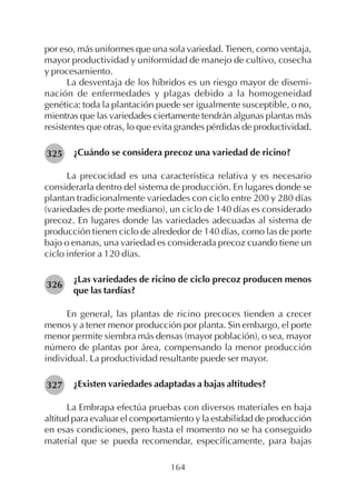 164
por eso, más uniformes que una sola variedad. Tienen, como ventaja,
mayor productividad y uniformidad de manejo de cultivo, cosecha
y procesamiento.
La desventaja de los híbridos es un riesgo mayor de disemi-
nación de enfermedades y plagas debido a la homogeneidad
genética: toda la plantación puede ser igualmente susceptible, o no,
mientras que las variedades ciertamente tendrán algunas plantas más
resistentes que otras, lo que evita grandes pérdidas de productividad.
¿Cuándo se considera precoz una variedad de ricino?
La precocidad es una característica relativa y es necesario
considerarla dentro del sistema de producción. En lugares donde se
plantan tradicionalmente variedades con ciclo entre 200 y 280 días
(variedades de porte mediano), un ciclo de 140 días es considerado
precoz. En lugares donde las variedades adecuadas al sistema de
producción tienen ciclo de alrededor de 140 días, como las de porte
bajo o enanas, una variedad es considerada precoz cuando tiene un
ciclo inferior a 120 días.
¿Las variedades de ricino de ciclo precoz producen menos
que las tardías?
En general, las plantas de ricino precoces tienden a crecer
menos y a tener menor producción por planta. Sin embargo, el porte
menor permite siembra más densas (mayor población), o sea, mayor
número de plantas por área, compensando la menor producción
individual. La productividad resultante puede ser mayor.
¿Existen variedades adaptadas a bajas altitudes?
La Embrapa efectúa pruebas con diversos materiales en baja
altitud para evaluar el comportamiento y la estabilidad de producción
en esas condiciones, pero hasta el momento no se ha conseguido
material que se pueda recomendar, específicamente, para bajas
325
326
327
 