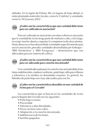 165
altitudes. En la región de Pelotas, RS, en lugares de baja altitud, se
están plantando materiales locales, como la ‘Cafelista’ y variedades
como la ‘Al Guarany 2002’.
¿Cuáles son las características que una variedad debe tener
para ser cultivada en asociación?
Para ser cultivada en asociación con otros cultivos es necesario
que la variedad de ricino tenga porte de mediano a alto, ciclo largo,
no exigir mucho abono y soportar la competencia de otras plantas.
Hasta ahora no se han desarrollado variedades específicamente para
uso en asociación, pero dos variedades desarrolladas por Embrapa –
‘BRS Nordestina’ y ‘BRS Paraguaçu’ – demostraron que son
adecuadas para ese sistema de cultivo.
¿Cuáles son las características que una variedad debe tener
para ser adecuada para cosecha mecanizada?
Una variedad adecuada para la cosecha mecanizada debe tener
frutos indehiscentes, madurez uniforme, porte bajo, tallo poco fibroso
y tolerancia a la siembra en densidades mayores. En general, los
híbridos de porte bajo son muy adecuados para ese fin.
¿Cuáles son las características deseables en una variedad de
ricino para el Cerrado?
Las características que se buscan en las variedades de ricino
para la Región del Cerrado son las siguientes:
• Porte bajo o enano.
• Precocidad.
• Tolerancia a altas densidades.
• Pocos racimos (uno o dos).
• Adaptación a la cosecha mecanizada.
• Indehiscencia de los frutos.
• Semillas pequeñas.
328
329
330
 