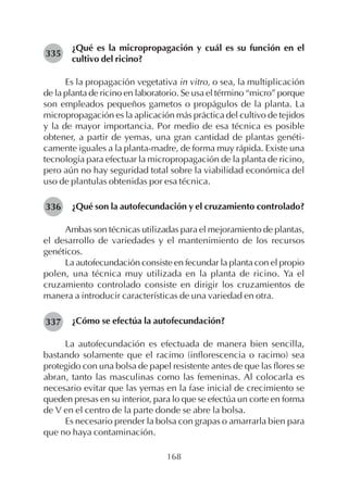 168
¿Qué es la micropropagación y cuál es su función en el
cultivo del ricino?
Es la propagación vegetativa in vitro, o sea, la multiplicación
de la planta de ricino en laboratorio. Se usa el término “micro” porque
son empleados pequeños gametos o propágulos de la planta. La
micropropagación es la aplicación más práctica del cultivo de tejidos
y la de mayor importancia. Por medio de esa técnica es posible
obtener, a partir de yemas, una gran cantidad de plantas genéti-
camente iguales a la planta-madre, de forma muy rápida. Existe una
tecnología para efectuar la micropropagación de la planta de ricino,
pero aún no hay seguridad total sobre la viabilidad económica del
uso de plantulas obtenidas por esa técnica.
¿Qué son la autofecundación y el cruzamiento controlado?
Ambas son técnicas utilizadas para el mejoramiento de plantas,
el desarrollo de variedades y el mantenimiento de los recursos
genéticos.
La autofecundación consiste en fecundar la planta con el propio
polen, una técnica muy utilizada en la planta de ricino. Ya el
cruzamiento controlado consiste en dirigir los cruzamientos de
manera a introducir características de una variedad en otra.
¿Cómo se efectúa la autofecundación?
La autofecundación es efectuada de manera bien sencilla,
bastando solamente que el racimo (inflorescencia o racimo) sea
protegido con una bolsa de papel resistente antes de que las flores se
abran, tanto las masculinas como las femeninas. Al colocarla es
necesario evitar que las yemas en la fase inicial de crecimiento se
queden presas en su interior, para lo que se efectúa un corte en forma
de V en el centro de la parte donde se abre la bolsa.
Es necesario prender la bolsa con grapas o amarrarla bien para
que no haya contaminación.
335
336
337
 