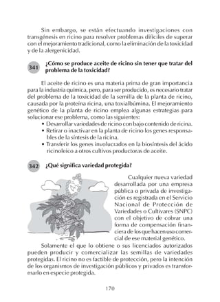 170
Sin embargo, se están efectuando investigaciones con
transgénesis en ricino para resolver problemas difíciles de superar
con el mejoramiento tradicional, como la eliminación de la toxicidad
y de la alergenicidad.
¿Cómo se produce aceite de ricino sin tener que tratar del
problema de la toxicidad?
El aceite de ricino es una materia prima de gran importancia
para la industria química, pero, para ser producido, es necesario tratar
del problema de la toxicidad de la semilla de la planta de ricino,
causada por la proteína ricina, una toxialbúmina. El mejoramiento
genético de la planta de ricino emplea algunas estrategias para
solucionar ese problema, como las siguientes:
• Desarrollar variedades de ricino con bajo contenido de ricina.
• Retirar o inactivar en la planta de ricino los genes responsa-
bles de la síntesis de la ricina.
• Transferir los genes involucrados en la biosíntesis del ácido
ricinoleico a otros cultivos productoras de aceite.
¿Qué significa variedad protegida?
341
342
Cualquier nueva variedad
desarrollada por una empresa
pública o privada de investiga-
ción es registrada en el Servicio
Nacional de Protección de
Variedades o Cultivares (SNPC)
con el objetivo de cobrar una
forma de compensación finan-
ciera de losquehacenusocomer-
cial de ese material genético.
Solamente el que lo obtiene o sus licenciados autorizados
pueden producir y comercializar las semillas de variedades
protegidas. El ricino no es factible de protección, pero la intención
de los organismos de investigación públicos y privados es transfor-
marlo en especie protegida.
 