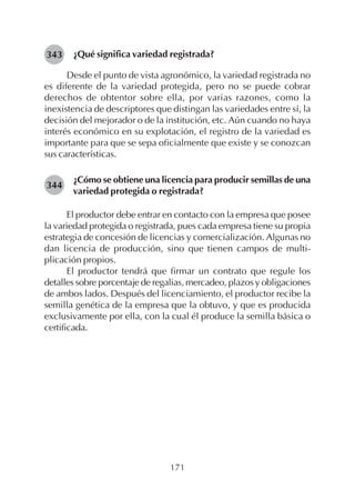 171
¿Qué significa variedad registrada?
Desde el punto de vista agronómico, la variedad registrada no
es diferente de la variedad protegida, pero no se puede cobrar
derechos de obtentor sobre ella, por varias razones, como la
inexistencia de descriptores que distingan las variedades entre sí, la
decisión del mejorador o de la institución, etc. Aún cuando no haya
interés económico en su explotación, el registro de la variedad es
importante para que se sepa oficialmente que existe y se conozcan
sus características.
¿Cómo se obtiene una licencia para producir semillas de una
variedad protegida o registrada?
El productor debe entrar en contacto con la empresa que posee
la variedad protegida o registrada, pues cada empresa tiene su propia
estrategia de concesión de licencias y comercialización. Algunas no
dan licencia de producción, sino que tienen campos de multi-
plicación propios.
El productor tendrá que firmar un contrato que regule los
detalles sobre porcentaje de regalias, mercadeo, plazos y obligaciones
de ambos lados. Después del licenciamiento, el productor recibe la
semilla genética de la empresa que la obtuvo, y que es producida
exclusivamente por ella, con la cual él produce la semilla básica o
certificada.
343
344
 