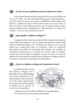 175
¿Cuál es la tasa asimilatoria neta de la planta de ricino?
La tasa asimilatoria neta de la planta de ricino varía alredeor de
6.7 g x m-2
x día-1
, un valor considerado bajo, pues algunas plantas –
como la caña de azúcar, que posee metabolismo fotosintético del
tipo C4 – pueden alcanzar valores hasta cuatro veces mas altos. La
alta eficiencia fotosintética permite que la planta tenga mayor
productividad y crezca rápidamente (“alta eficiencia” se refiere a la
“planta” y no a la “tasa asimilatoria neta”).
¿Qué significa “óptimo ecológico”?
Cualquier planta tiene mejor desarrollo cuando está expuesta
a las condiciones óptimas, o sea, a temperatura óptima, luminosidad
óptima, humedad óptima, etc. El óptimo ecológico es la suma de
todas esas condiciones que, en conjunto, crean un ambiente
plenamente favorable al crecimiento de la planta. En realidad, es
imposible proporcionar a la planta de ricino, todo el tiempo,
condiciones plenamente favorables. Lo que se busca es crear un
ambiente lo más próximo posible de ese óptimo ecológico teórico,
de manera a maximizar la producción del cultivo.
¿Cuál es el óptimo ecológico de la planta de ricino?
348
349
350
La determinación exacta
del óptimo ecológico de la
plantadericinoesdifícilporque
varía entre variedades y es in-
fluenciado por otras caracterís-
ticas. De manera aproximada,
las condiciones para el óptimo
ecológico de la planta de
ricino son las siguientes:
• Altitud en torno de 800 m (debido a la temperatura).
• Ocurrencia de rocío de baja intensidad.
 