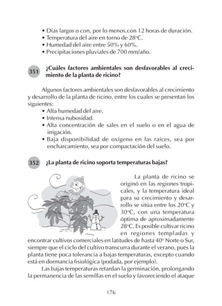 176
• Días largos o con, por lo menos,con 12 horas de duración.
• Temperatura del aire en torno de 28o
C.
• Humedad del aire entre 50% y 60%.
• Precipitaciones pluviales de 700 mm/año.
¿Cuáles factores ambientales son desfavorables al creci-
miento de la planta de ricino?
Algunos factores ambientales son desfavorables al crecimiento
y desarrollo de la planta de ricino, entre los cuales se presentan los
siguientes:
• Alta humedad del aire.
• Intensa nubosidad.
• Alta concentración de sales en el suelo o en el agua de
irrigación.
• Baja disponibilidad de oxígeno en las raíces, sea por
encharcamiento, sea por compactación del suelo.
¿La planta de ricino soporta temperaturas bajas?
351
352
La planta de ricino se
originó en las regiones tropi-
cales, y la temperatura ideal
para su crecimiento y desar-
rollo se sitúa entre los 20o
C y
30o
C, con una temperatura
óptima de aproximadamente
28o
C. Es posible cultivar ricino
en regiones templadas y
encontrar cultivos comerciales en latitudes de hasta 40o
Norte o Sur,
siempre que el ciclo del cultivo transcurra durante el verano, pues la
planta tiene poca tolerancia a bajas temperaturas, excepto cuando
está en dormancía fisiológica (podada, por ejemplo).
Las bajas temperaturas retardan la germinación, prolongando
la permanencia de las semillas en el suelo y favoreciendo el ataque
 