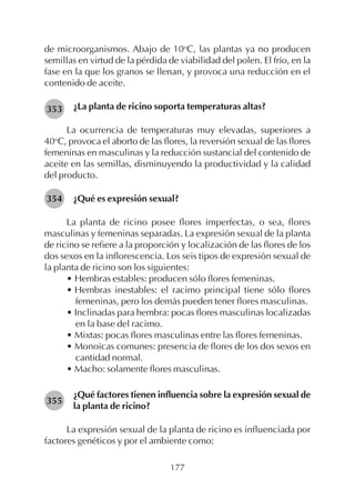 177
de microorganismos. Abajo de 10o
C, las plantas ya no producen
semillas en virtud de la pérdida de viabilidad del polen. El frío, en la
fase en la que los granos se llenan, y provoca una reducción en el
contenido de aceite.
¿La planta de ricino soporta temperaturas altas?
La ocurrencia de temperaturas muy elevadas, superiores a
40o
C, provoca el aborto de las flores, la reversión sexual de las flores
femeninas en masculinas y la reducción sustancial del contenido de
aceite en las semillas, disminuyendo la productividad y la calidad
del producto.
¿Qué es expresión sexual?
La planta de ricino posee flores imperfectas, o sea, flores
masculinas y femeninas separadas. La expresión sexual de la planta
de ricino se refiere a la proporción y localización de las flores de los
dos sexos en la inflorescencia. Los seis tipos de expresión sexual de
la planta de ricino son los siguientes:
• Hembras estables: producen sólo flores femeninas.
• Hembras inestables: el racimo principal tiene sólo flores
femeninas, pero los demás pueden tener flores masculinas.
• Inclinadas para hembra: pocas flores masculinas localizadas
en la base del racimo.
• Mixtas: pocas flores masculinas entre las flores femeninas.
• Monoicas comunes: presencia de flores de los dos sexos en
cantidad normal.
• Macho: solamente flores masculinas.
¿Qué factores tienen influencia sobre la expresión sexual de
la planta de ricino?
La expresión sexual de la planta de ricino es influenciada por
factores genéticos y por el ambiente como:
353
354
355
 