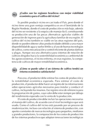 184
¿Cuáles son las regiones brasileras con mejor viabilidad
económica para el cultivo del ricino?
Es posible producir ricino en casi todo el País, pero donde el
ricino tiene una gran ventaja competitiva es en el Semiárido de la
Región Nordeste, donde el costo de producción es más bajo, además
del ricino ser resistente a la sequía y de manejo fácil, constituyendo
su producción una de las pocas alternativas agrícolas viables de
generación de ingresos para la agricultura familiar de esa región. El
cultivo del ricino también es viable en las otras regiones del país,
donde se pueden obtener altas productividades debido a una mayor
disponibilidad de agua y suelos fértiles y al uso de buenas tecnologías
de cultivo, como mecanización y control eficiente de plantas dañinas
y plagas. Aunque sea una alternativa para sistemas de rotación de
cultivos dirigidos hacia la sostenibilidad económica y ambiental de
los agroecosistemas, el ricino enfrenta, en esas regiones, la compe-
tencia de cultivos de mayor rentabilidad económica.
¿Cómo se puede saber si un sistema de cultivo tendrá un
retorno económico satisfactorio?
Para eso, el productor debe estimar los costos de producción y
la rentabilidad económica esperada. Para estimar el costo de
producción, el productor debe hacer un registro de las informaciones
sobre operaciones agrícolas necesarias para instalar y conducir el
cultivo, incluyendo los insumos. Ese registro sirve de referencia para
la programación de gastos, cuyo valor debe estar siempre por debajo
del rendimiento esperado con la venta de la producción.
El costo de producción debe incluir las operaciones necesarias
al manejo del cultivo, de acuerdo con el nivel tecnológico que será
usado. Como el cultivo del ricino está pasando por un proceso de
modernización, incluso con relación al sistema de producción, con
aportes constantes de nuevas tecnologías para pequeños, medianos
y grandes productores, la comparación de los costos de producción
de los sistemas productivos que adoptan innovaciones tecnológicas
362
363
 