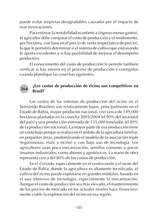 185
puede evitar sorpresas desagradables causadas por el impacto de
esas innovaciones.
Para estimar la rentabilidad económica (ingreso menos gastos),
el agricultor debe comparar el costo de producción y el rendimiento,
por hectárea, con base en el precio de venta (expectativa de precio),
lo que le permitirá determinar si el sistema de cultivo que está usando
le aporta excedentes y si hay posibilidad de mejorar el desempeño
productivo.
El conocimiento del costo de producción le permite también
verificar si hay errores en el proceso de producción y corregirlos
cuando planifique las cosechas siguientes.
¿Los costos de producción de ricino son competitivos en
Brasil?
Los costos de los sistemas de producción del ricino en el
Semiárido Brasilero son relativamente bajos, principalmente en el
Estado de Bahía, mayor productor nacional, con cerca de 149,000
hectáreas plantadas en la cosecha 2003/2004 (el 90% del área total
del país) y una producción estimada de 135,000 toneladas (el 89%
de la producción nacional). La mayor parte de esa producción tiene
un costo bajo porque se realiza en el ámbito de la agricultura familiar,
en pequeñas áreas, predominando el modelo de la asociación triple
(leguminosas, maíz y ricino) y con bajo uso de tecnología. Los
agricultores usan poca mecanización, semillas comunes y pocos
insumos industriales, como abonos y agrotóxicos. La mano de obra
representa cerca del 80% de los costos de producción.
En el Cerrado, especialmente en el centro-oeste y el oeste del
Estado de Bahía, donde la agricultura es altamente tecnificada, el
cultivo del ricino puede explotarse en grandes módulos, basado en
el uso intensivo de tecnología, especialmente la mecanización.
Aunque el costo de producción sea más elevado, el mantenimiento
de los precios de mercado en los actuales niveles hace financiera-
mente viable la explotación del ricino en esa región.
364
 