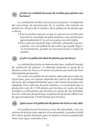20
¿Cuál es la cantidad necesaria de semillas para plantar una
hectárea?
La cantidad de semillas necesarias para plantar 1 ha depende
del porcentaje de germinación de la semilla, del método de
plantación, del peso de la semilla y de la población de plantas que
se desea:
• Para la siembra manual, en que se colocan tres semillas por
hoyo de las variedades de porte mediano, cuya semilla pesa
aproximadamente 0.7 g, son necesarios cerca de 6 kg/ha.
• Para cultivares de porte bajo o híbridos, plantados mecáni-
camente, con una población de cultivo que puede llegar a
35 mil plantas/ha, pueden ser necesarios hasta 25 kg/ha de
semillas.
¿Cuál es la población ideal de plantas por hectárea?
La cantidad de plantas en determinada área, también llamada
de “población de plantas”, es obtenida mediante el ajuste de la
distancia entre las líneas y el número de plantas por metro de línea
(densidad de plantación).
No existe una población de plantas adecuada para todas las
situaciones, pues ese número depende del cultivar, de la fertilidad
del suelo, de la disponibilidad de agua y del sistema de producción
adoptado. Para cultivares de porte mediano, se recomienda que la
plantación varíe de 2,500 plantas por hectárea en suelos de baja
fertilidad a 4,000 plantas por hectárea en suelos de alta fertilidad.
Para los cultivares de porte bajo, la población de plantas deberá ser
de aproximadamente 10,000 plantas por hectárea.
¿Qué ocurre si la población de plantas de ricino es muy alta?
Si la población por hectárea es muy alta (densidad), o sea, un
número de plantas muy superior al recomendado, la productividad
del cultivo puede disminuir, pues las plantas estarán competiendo
entre sí por agua, nutrientes y luz.
11
12
13
 