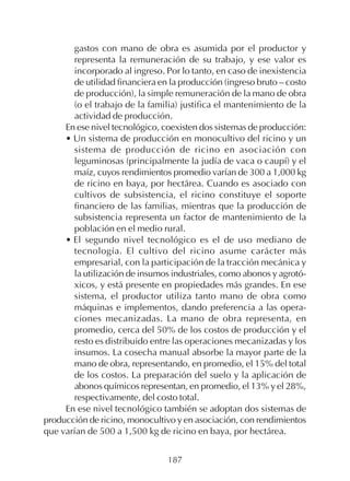 187
gastos con mano de obra es asumida por el productor y
representa la remuneración de su trabajo, y ese valor es
incorporado al ingreso. Por lo tanto, en caso de inexistencia
de utilidad financiera en la producción (ingreso bruto – costo
de producción), la simple remuneración de la mano de obra
(o el trabajo de la familia) justifica el mantenimiento de la
actividad de producción.
En ese nivel tecnológico, coexisten dos sistemas de producción:
• Un sistema de producción en monocultivo del ricino y un
sistema de producción de ricino en asociación con
leguminosas (principalmente la judía de vaca o caupí) y el
maíz, cuyos rendimientos promedio varían de 300 a 1,000 kg
de ricino en baya, por hectárea. Cuando es asociado con
cultivos de subsistencia, el ricino constituye el soporte
financiero de las familias, mientras que la producción de
subsistencia representa un factor de mantenimiento de la
población en el medio rural.
• El segundo nivel tecnológico es el de uso mediano de
tecnología. El cultivo del ricino asume carácter más
empresarial, con la participación de la tracción mecánica y
la utilización de insumos industriales, como abonos y agrotó-
xicos, y está presente en propiedades más grandes. En ese
sistema, el productor utiliza tanto mano de obra como
máquinas e implementos, dando preferencia a las opera-
ciones mecanizadas. La mano de obra representa, en
promedio, cerca del 50% de los costos de producción y el
resto es distribuido entre las operaciones mecanizadas y los
insumos. La cosecha manual absorbe la mayor parte de la
mano de obra, representando, en promedio, el 15% del total
de los costos. La preparación del suelo y la aplicación de
abonos químicos representan, en promedio, el 13% y el 28%,
respectivamente, del costo total.
En ese nivel tecnológico también se adoptan dos sistemas de
producción de ricino, monocultivo y en asociación, con rendimientos
que varían de 500 a 1,500 kg de ricino en baya, por hectárea.
 
