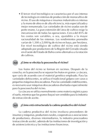 188
• El tercer nivel tecnológico se caracteriza por el uso intenso
de tecnología en sistemas de producción de monocultivo de
ricino. El uso de máquinas e insumos industriales es intenso
y la mano de obra es de alta eficiencia, más especializada y
mejor remunerada. Las variedades de ricino usadas son de
porte enano. La gran extensión del área de cultivo exige la
mecanización de todas las operaciones. Cerca del 85% de
los costos son variables, o sea, ajustables a la mayor
racionalidad de los sistemas. Los rendimientos promedio
varían de 1,500 a 2,000 kg de ricino en baya, por hectárea.
Ese nivel tecnológico de cultivo del ricino está siendo
adoptado por productores de la Región del Cerrado situada
en el oeste del Estado de Bahia como alternativa a la rotación
de cultivos.
¿Cómo se efectúa la poscosecha el ricino?
Los frutos del ricino se forman en racimos. Después de la
cosecha, en la poscosecha se separan los frutos en granos y cáscara,
que varía de acuerdo con el material genético empleado. Para las
variedades dehiscentes, se utiliza el tradicional golpeo con varas o
pequeñas máquinas descascadoras. Para las variedades indehiscentes,
es necesario usar máquinas descascadoras diseñadas especialmente
para la poscosecha del ricino.
La cáscara se utiliza normalmente como materia orgánica para
el suelo, mientras que los granos (bayas) son vendidos para la industria
de extracción de aceite.
¿Cómo está estructurada la cadena productiva del ricino?
La cadena productiva del ricino involucra proveedores de
insumos y máquinas, productores rurales, cooperativas o asociaciones
de productores, diversos intermediarios, la industria procesadora
(extracción de aceite), además de las instituciones de investigación y
de asistencia técnica y las instituciones financieras.
368
369
 