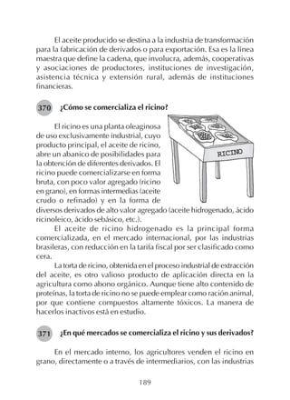 189
El aceite producido se destina a la industria de transformación
para la fabricación de derivados o para exportación. Esa es la línea
maestra que define la cadena, que involucra, además, cooperativas
y asociaciones de productores, instituciones de investigación,
asistencia técnica y extensión rural, además de instituciones
financieras.
¿Cómo se comercializa el ricino?370
El ricino es una planta oleaginosa
de uso exclusivamente industrial, cuyo
producto principal, el aceite de ricino,
abre un abanico de posibilidades para
la obtención de diferentes derivados. El
ricino puede comercializarse en forma
bruta, con poco valor agregado (ricino
en grano), en formas intermedias (aceite
crudo o refinado) y en la forma de
diversos derivados de alto valor agregado (aceite hidrogenado, ácido
ricinoleico, ácido sebásico, etc.).
El aceite de ricino hidrogenado es la principal forma
comercializada, en el mercado internacional, por las industrias
brasileras, con reducción en la tarifa fiscal por ser clasificado como
cera.
La torta de ricino, obtenida en el proceso industrial de extracción
del aceite, es otro valioso producto de aplicación directa en la
agricultura como abono orgánico. Aunque tiene alto contenido de
proteínas, la torta de ricino no se puede emplear como ración animal,
por que contiene compuestos altamente tóxicos. La manera de
hacerlos inactivos está en estudio.
¿En qué mercados se comercializa el ricino y sus derivados?
En el mercado interno, los agricultores venden el ricino en
grano, directamente o a través de intermediarios, con las industrias
371
RICINORICINORICINORICINORICINO
 
