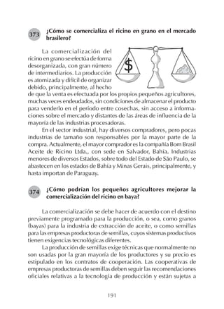 191
¿Cómo se comercializa el ricino en grano en el mercado
brasilero?
373
La comercialización del
ricino en grano se efectúa de forma
desorganizada, con gran número
de intermediarios. La producción
es atomizada y difícil de organizar
debido, principalmente, al hecho
de que la venta es efectuada por los propios pequeños agricultores,
muchas veces endeudados, sin condiciones de almacenar el producto
para venderlo en el período entre cosechas, sin acceso a informa-
ciones sobre el mercado y distantes de las áreas de influencia de la
mayoría de las industrias procesadoras.
En el sector industrial, hay diversos compradores, pero pocas
industrias de tamaño son responsables por la mayor parte de la
compra. Actualmente, el mayor comprador es la compañía Bom Brasil
Aceite de Ricino Ltda., con sede en Salvador, Bahía. Industrias
menores de diversos Estados, sobre todo del Estado de São Paulo, se
abastecen en los estados de Bahía y Minas Gerais, principalmente, y
hasta importan de Paraguay.
¿Cómo podrían los pequeños agricultores mejorar la
comercialización del ricino en baya?
La comercialización se debe hacer de acuerdo con el destino
previamente programado para la producción, o sea, como granos
(bayas) para la industria de extracción de aceite, o como semillas
para las empresas productoras de semillas, cuyos sistemas productivos
tienen exigencias tecnológicas diferentes.
La producción de semillas exige técnicas que normalmente no
son usadas por la gran mayoría de los productores y su precio es
estipulado en los contratos de cooperación. Las cooperativas de
empresas productoras de semillas deben seguir las recomendaciones
oficiales relativas a la tecnología de producción y están sujetas a
374
 