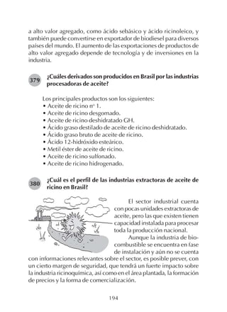 194
a alto valor agregado, como ácido sebásico y ácido ricinoleico, y
también puede convertirse en exportador de biodiesel para diversos
países del mundo. El aumento de las exportaciones de productos de
alto valor agregado depende de tecnología y de inversiones en la
industria.
¿Cuáles derivados son producidos en Brasil por las industrias
procesadoras de aceite?
Los principales productos son los siguientes:
• Aceite de ricino no
1.
• Aceite de ricino desgomado.
• Aceite de ricino deshidratado GH.
• Ácido graso destilado de aceite de ricino deshidratado.
• Ácido graso bruto de aceite de ricino.
• Ácido 12-hidróxido esteárico.
• Metil éster de aceite de ricino.
• Aceite de ricino sulfonado.
• Aceite de ricino hidrogenado.
¿Cuál es el perfil de las industrias extractoras de aceite de
ricino en Brasil?
379
380
El sector industrial cuenta
con pocas unidades extractoras de
aceite, pero las que existen tienen
capacidad instalada para procesar
toda la producción nacional.
Aunque la industria de bio-
combustible se encuentra en fase
de instalación y aún no se cuenta
con informaciones relevantes sobre el sector, es posible prever, con
un cierto margen de seguridad, que tendrá un fuerte impacto sobre
la industria ricinoquímica, así como en el área plantada, la formación
de precios y la forma de comercialización.
 
