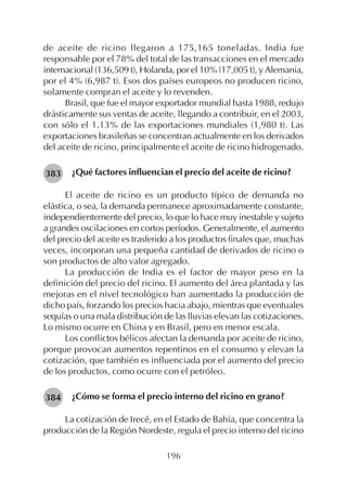 196
de aceite de ricino llegaron a 175,165 toneladas. India fue
responsable por el 78% del total de las transacciones en el mercado
internacional (136,509 t), Holanda, por el 10% (17,005 t), y Alemania,
por el 4% (6,987 t). Esos dos países europeos no producen ricino,
solamente compran el aceite y lo revenden.
Brasil, que fue el mayor exportador mundial hasta 1988, redujo
drásticamente sus ventas de aceite, llegando a contribuir, en el 2003,
con sólo el 1.13% de las exportaciones mundiales (1,980 t). Las
exportaciones brasileñas se concentran actualmente en los derivados
del aceite de ricino, principalmente el aceite de ricino hidrogenado.
¿Qué factores influencian el precio del aceite de ricino?
El aceite de ricino es un producto típico de demanda no
elástica, o sea, la demanda permanece aproximadamente constante,
independientemente del precio, lo que lo hace muy inestable y sujeto
a grandes oscilaciones en cortos períodos. Generalmente, el aumento
del precio del aceite es trasferido a los productos finales que, muchas
veces, incorporan una pequeña cantidad de derivados de ricino o
son productos de alto valor agregado.
La producción de India es el factor de mayor peso en la
definición del precio del ricino. El aumento del área plantada y las
mejoras en el nivel tecnológico han aumentado la producción de
dicho país, forzando los precios hacia abajo, mientras que eventuales
sequías o una mala distribución de las lluvias elevan las cotizaciones.
Lo mismo ocurre en China y en Brasil, pero en menor escala.
Los conflictos bélicos afectan la demanda por aceite de ricino,
porque provocan aumentos repentinos en el consumo y elevan la
cotización, que también es influenciada por el aumento del precio
de los productos, como ocurre con el petróleo.
¿Cómo se forma el precio interno del ricino en grano?
La cotización de Irecê, en el Estado de Bahía, que concentra la
producción de la Región Nordeste, regula el precio interno del ricino
383
384
 