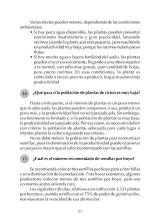 21
Varios efectos pueden notarse, dependiendo de las condiciones
ambientales:
• Si hay poca agua disponible, las plantas pueden presentar
crecimiento insatisfactorio y gran precocidad, lanzando
racimos cuando la planta aún está pequeña, pero resultando
en productividad muy baja, porque los racimos tienen pocos
frutos.
• Si hay mucha agua y buena fertilidad del suelo, las plantas
pueden crecer excesivamente, llegando a una altura superior
a la normal, con tallo muy grueso, gran cantidad de hojas,
pero pocos racimos. En esas condiciones, la planta es
estimulada a crecer, pero no a producir, lo que ocasiona baja
productividad.
¿Qué pasa si la población de plantas de ricino es muy baja?
Hasta cierto punto, si el número de plantas es un poco menor
que lo adecuado, las plantas pueden compensar, o sea, producir un
poco más, y la productividad final no será perjudicada. Sin embargo,
ese fenómeno es limitado y, si la población de plantas es muy baja,
la productividad será perjudicada. Por esa razón, es necesario definir
con criterio la población de plantas adecuada para cada lugar e
intentar plantar la cultura siguiendo ese criterio.
No se debe reducir la población de plantas para economizar
semillas, pues la disminución de la productividad puede ocasionar
un perjuicio mayor que el valor economizado con las semillas.
¿Cuál es el número recomendado de semillas por hoyo?
Se recomienda colocar tres semillas por hoyo para evitar fallas
y una disminución de la producción. Para hacer economía, algunos
productores colocan menos de tres semillas por hoyo, pero esa
economía acaba saliendo cara.
Los siguientes cálculos, relativos a un cultivo con 3,333 plantas
por hectárea, usando semilla con el 75% de poder de germinación,
nos muestran la veracidad de esa afirmación:
14
15
 
