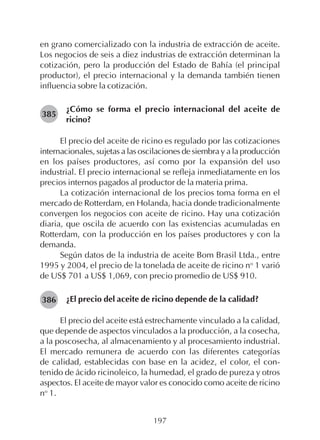 197
en grano comercializado con la industria de extracción de aceite.
Los negocios de seis a diez industrias de extracción determinan la
cotización, pero la producción del Estado de Bahía (el principal
productor), el precio internacional y la demanda también tienen
influencia sobre la cotización.
¿Cómo se forma el precio internacional del aceite de
ricino?
El precio del aceite de ricino es regulado por las cotizaciones
internacionales, sujetas a las oscilaciones de siembra y a la producción
en los países productores, así como por la expansión del uso
industrial. El precio internacional se refleja inmediatamente en los
precios internos pagados al productor de la materia prima.
La cotización internacional de los precios toma forma en el
mercado de Rotterdam, en Holanda, hacia donde tradicionalmente
convergen los negocios con aceite de ricino. Hay una cotización
diaria, que oscila de acuerdo con las existencias acumuladas en
Rotterdam, con la producción en los países productores y con la
demanda.
Según datos de la industria de aceite Bom Brasil Ltda., entre
1995 y 2004, el precio de la tonelada de aceite de ricino no
1 varió
de US$ 701 a US$ 1,069, con precio promedio de US$ 910.
¿El precio del aceite de ricino depende de la calidad?
El precio del aceite está estrechamente vinculado a la calidad,
que depende de aspectos vinculados a la producción, a la cosecha,
a la poscosecha, al almacenamiento y al procesamiento industrial.
El mercado remunera de acuerdo con las diferentes categorías
de calidad, establecidas con base en la acidez, el color, el con-
tenido de ácido ricinoleico, la humedad, el grado de pureza y otros
aspectos. El aceite de mayor valor es conocido como aceite de ricino
no
1.
385
386
 