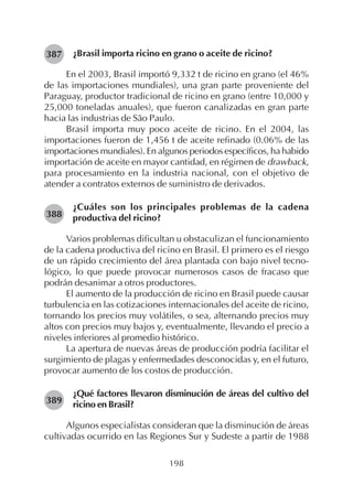 198
¿Brasil importa ricino en grano o aceite de ricino?
En el 2003, Brasil importó 9,332 t de ricino en grano (el 46%
de las importaciones mundiales), una gran parte proveniente del
Paraguay, productor tradicional de ricino en grano (entre 10,000 y
25,000 toneladas anuales), que fueron canalizadas en gran parte
hacia las industrias de São Paulo.
Brasil importa muy poco aceite de ricino. En el 2004, las
importaciones fueron de 1,456 t de aceite refinado (0.06% de las
importaciones mundiales). En algunos periodos específicos, ha habido
importación de aceite en mayor cantidad, en régimen de drawback,
para procesamiento en la industria nacional, con el objetivo de
atender a contratos externos de suministro de derivados.
¿Cuáles son los principales problemas de la cadena
productiva del ricino?
Varios problemas dificultan u obstaculizan el funcionamiento
de la cadena productiva del ricino en Brasil. El primero es el riesgo
de un rápido crecimiento del área plantada con bajo nivel tecno-
lógico, lo que puede provocar numerosos casos de fracaso que
podrán desanimar a otros productores.
El aumento de la producción de ricino en Brasil puede causar
turbulencia en las cotizaciones internacionales del aceite de ricino,
tornando los precios muy volátiles, o sea, alternando precios muy
altos con precios muy bajos y, eventualmente, llevando el precio a
niveles inferiores al promedio histórico.
La apertura de nuevas áreas de producción podría facilitar el
surgimiento de plagas y enfermedades desconocidas y, en el futuro,
provocar aumento de los costos de producción.
¿Qué factores llevaron disminución de áreas del cultivo del
ricino en Brasil?
Algunos especialistas consideran que la disminución de áreas
cultivadas ocurrido en las Regiones Sur y Sudeste a partir de 1988
387
389
388
 