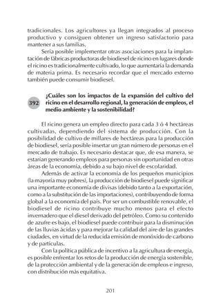 201
tradicionales. Los agricultores ya llegan integrados al proceso
productivo y consiguen obtener un ingreso satisfactorio para
mantener a sus familias.
Sería posible implementar otras asociaciones para la implan-
tación de fábricas productoras de biodiesel de ricino en lugares donde
el ricino es tradicionalmente cultivado, lo que aumentaría la demanda
de materia prima. Es necesario recordar que el mercado externo
también puede consumir biodiesel.
¿Cuáles son los impactos de la expansión del cultivo del
ricino en el desarrollo regional, la generación de empleos, el
medio ambiente y la sostenibilidad?
El ricino genera un empleo directo para cada 3 ó 4 hectáreas
cultivadas, dependiendo del sistema de producción. Con la
posibilidad de cultivo de millares de hectáreas para la producción
de biodiesel, sería posible insertar un gran número de personas en el
mercado de trabajo. Es necesario destacar que, de esa manera, se
estarían generando empleos para personas sin oportunidad en otras
áreas de la economía, debido a su bajo nivel de escolaridad.
Además de activar la economía de los pequeños municipios
(la mayoría muy pobres), la producción de biodiesel puede significar
una importante economía de divisas (debido tanto a la exportación,
como a la substitución de las importaciones), contribuyendo de forma
global a la economía del país. Por ser un combustible renovable, el
biodiesel de ricino contribuye mucho menos para el efecto
invernadero que el diesel derivado del petróleo. Como su contenido
de azufre es bajo, el biodiesel puede contribuir para la disminución
de las lluvias ácidas y para mejorar la calidad del aire de las grandes
ciudades, en virtud de la reducida emisión de monóxido de carbono
y de partículas.
Con la política pública de incentivo a la agricultura de energía,
es posible enfrentar los retos de la producción de energía sostenible,
de la protección ambiental y de la generación de empleos e ingreso,
con distribución más equitativa.
392
 