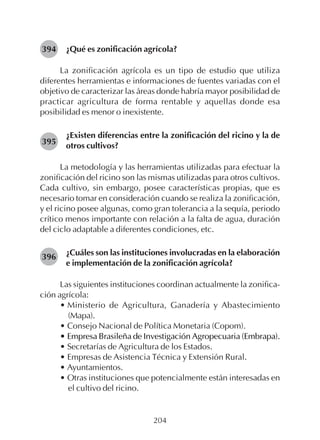 204
¿Qué es zonificación agrícola?
La zonificación agrícola es un tipo de estudio que utiliza
diferentes herramientas e informaciones de fuentes variadas con el
objetivo de caracterizar las áreas donde habría mayor posibilidad de
practicar agricultura de forma rentable y aquellas donde esa
posibilidad es menor o inexistente.
¿Existen diferencias entre la zonificación del ricino y la de
otros cultivos?
La metodología y las herramientas utilizadas para efectuar la
zonificación del ricino son las mismas utilizadas para otros cultivos.
Cada cultivo, sin embargo, posee características propias, que es
necesario tomar en consideración cuando se realiza la zonificación,
y el ricino posee algunas, como gran tolerancia a la sequía, periodo
crítico menos importante con relación a la falta de agua, duración
del ciclo adaptable a diferentes condiciones, etc.
¿Cuáles son las instituciones involucradas en la elaboración
e implementación de la zonificación agrícola?
Las siguientes instituciones coordinan actualmente la zonifica-
ción agrícola:
• Ministerio de Agricultura, Ganadería y Abastecimiento
(Mapa).
• Consejo Nacional de Política Monetaria (Copom).
• Empresa Brasileña de Investigación Agropecuaria (Embrapa).
• Secretarías de Agricultura de los Estados.
• Empresas de Asistencia Técnica y Extensión Rural.
• Ayuntamientos.
• Otras instituciones que potencialmente están interesadas en
el cultivo del ricino.
394
395
396
 