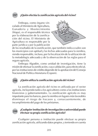 205
¿Quién efectúa la zonificación agrícola del ricino?397
398
399
Embrapa, como órgano vin-
culado al Ministerio de Agricultura,
Ganadería y Abastecimiento
(Mapa), es el responsable técnico
por la elaboración de la zonifica-
ción del ricino. El Ministerio de
Agricultura es responsable por la
parte jurídica y por la publicación
de los resultados de la zonificación, que también indica cuáles son
los municipios con aptitud y las fechas adecuadas para la siembra,
siendo responsable, incluso, por la fiscalización de la utilización de
la metodología adecuada y de la observación de las reglas para el
seguro agrícola.
Embrapa Algodón, como unidad de investigación, tiene la
misión de efectuar la zonificación, cuya validación, para efecto oficial,
por las instituciones de crédito depende de la aprobación del Consejo
Nacional de Política Monetaria (Copom).
¿Quién utiliza la zonificación agrícola del ricino?
La zonificación agrícola del ricino es utilizada por el sector
agrícola, incluyendo tanto a los agricultores como a las instituciones
financieras y gubernamentales. La zonificación agrícola es muy
importante para los bancos, pues la siembra en lugares más favorables
disminuye el riesgo de fracasos y, consecuentemente, de
incumplimiento del pago de los préstamos.
¿Cualquier institución de investigación o universidad puede
efectuar su propia zonificación agrícola?
Cualquier persona o institución puede efectuar su propia
zonificación agrícola, utilizando datos propios, y teniendo en cuenta
 